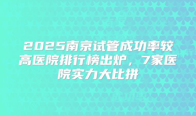2025南京试管成功率较高医院排行榜出炉,7家医院实力大比拼