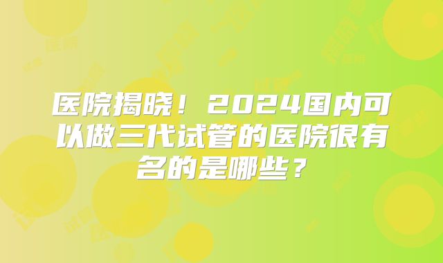 医院揭晓!2024国内可以做三代试管的医院很有名的是哪些?