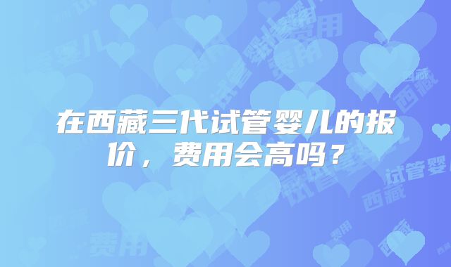在西藏三代试管婴儿的报价，费用会高吗？