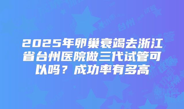 2025年卵巢衰竭去浙江省台州医院做三代试管可以吗？成功率有多高