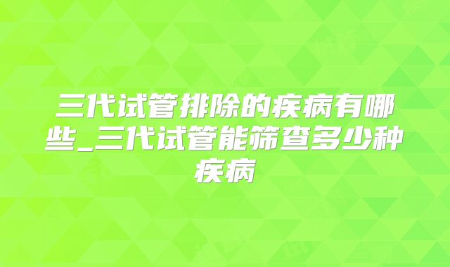三代试管排除的疾病有哪些_三代试管能筛查多少种疾病