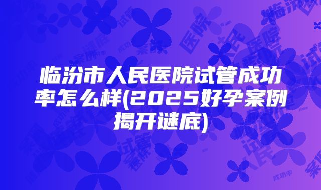 临汾市人民医院试管成功率怎么样(2025好孕案例揭开谜底)