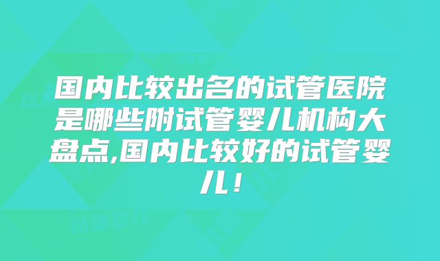 国内比较出名的试管医院是哪些附试管婴儿机构大盘点,国内比较好的试管婴儿!