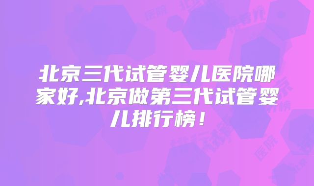 北京三代试管婴儿医院哪家好,北京做第三代试管婴儿排行榜！