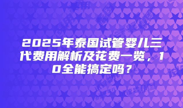 2025年泰国试管婴儿三代费用解析及花费一览,10全能搞定吗?