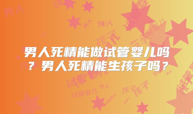 男人死精能做试管婴儿吗？男人死精能生孩子吗？