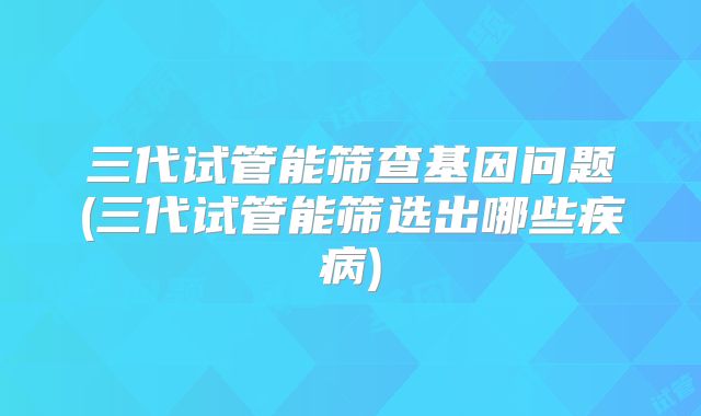 三代试管能筛查基因问题(三代试管能筛选出哪些疾病)