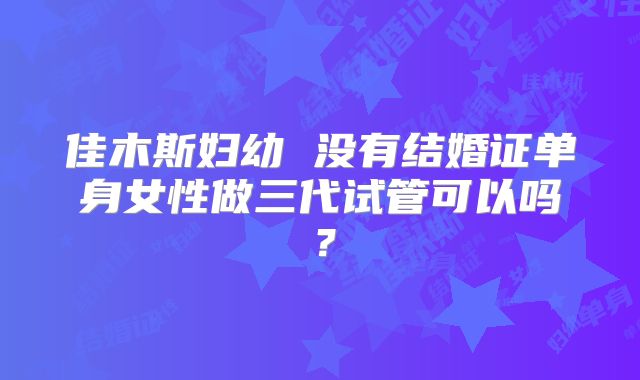 佳木斯妇幼 没有结婚证单身女性做三代试管可以吗？
