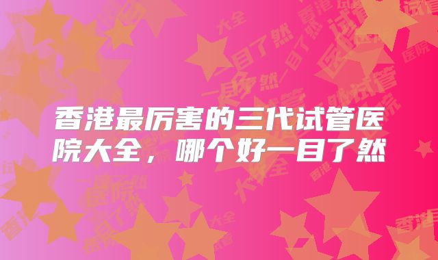 香港最厉害的三代试管医院大全,哪个好一目了然