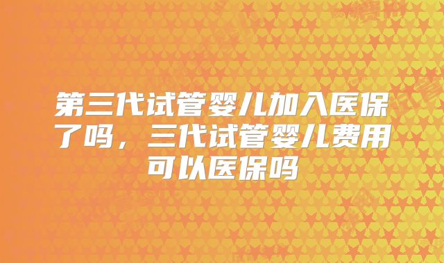 第三代试管婴儿加入医保了吗，三代试管婴儿费用可以医保吗