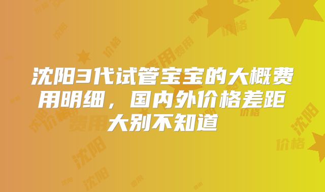 沈阳3代试管宝宝的大概费用明细，国内外价格差距大别不知道