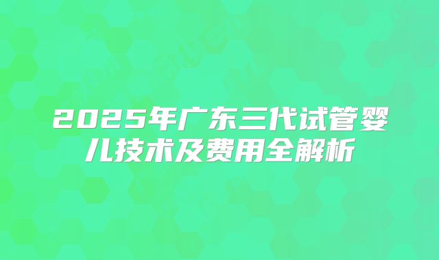 2025年广东三代试管婴儿技术及费用全解析