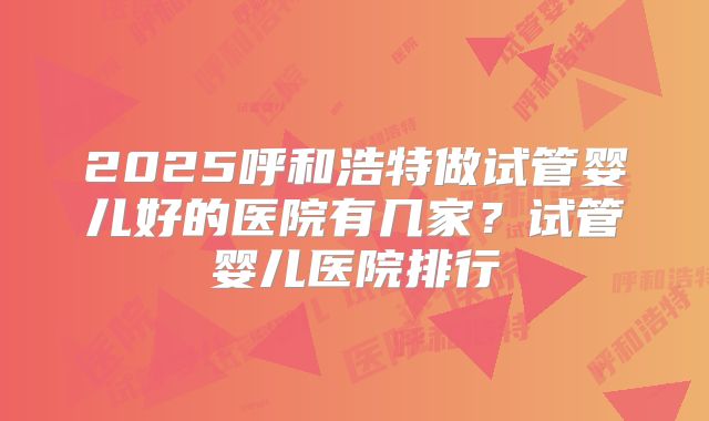 2025呼和浩特做试管婴儿好的医院有几家？试管婴儿医院排行