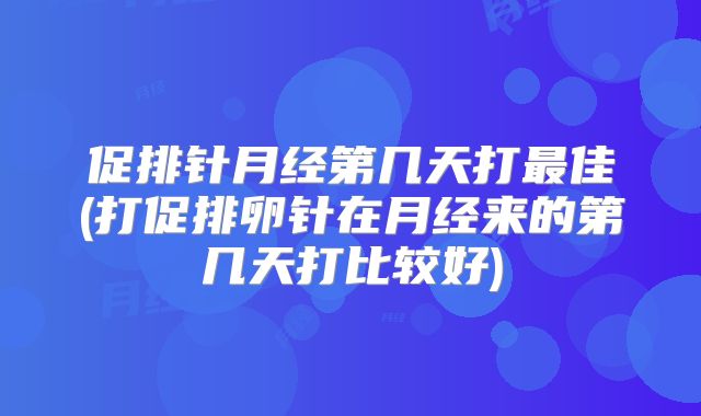 促排针月经第几天打最佳(打促排卵针在月经来的第几天打比较好)