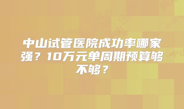 中山试管医院成功率哪家强？10万元单周期预算够不够？
