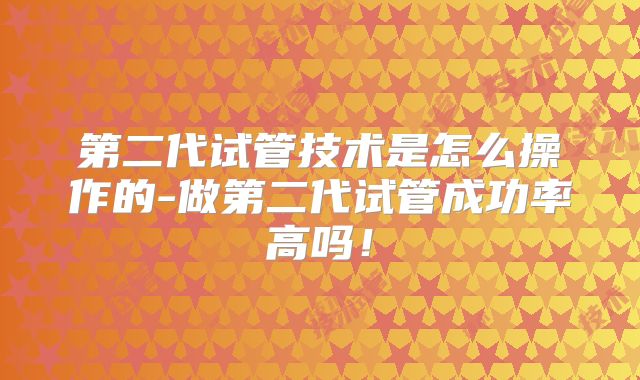 第二代试管技术是怎么操作的-做第二代试管成功率高吗！