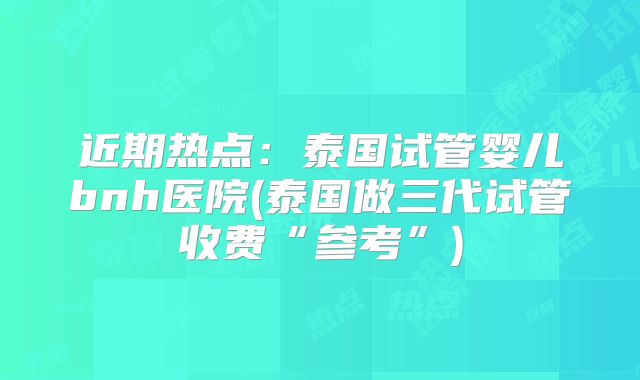 近期热点:泰国试管婴儿bnh医院(泰国做三代试管收费“参考”)