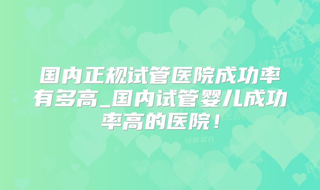 国内正规试管医院成功率有多高_国内试管婴儿成功率高的医院!