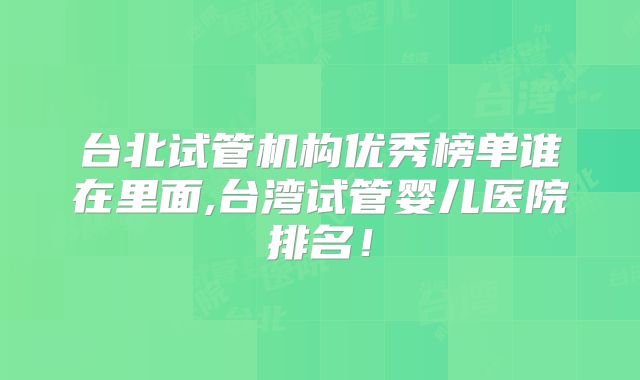 台北试管机构优秀榜单谁在里面,台湾试管婴儿医院排名！