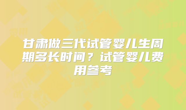 甘肃做三代试管婴儿生周期多长时间？试管婴儿费用参考
