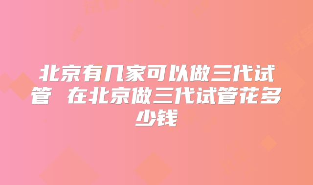 北京有几家可以做三代试管 在北京做三代试管花多少钱