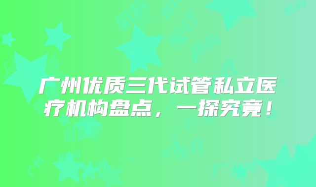 广州优质三代试管私立医疗机构盘点，一探究竟！