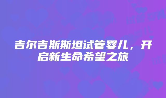 吉尔吉斯斯坦试管婴儿,开启新生命希望之旅