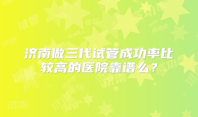 济南做三代试管成功率比较高的医院靠谱么？