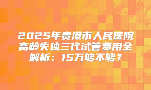 2025年贵港市人民医院高龄失独三代试管费用全解析：15万够不够？