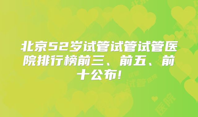 北京52岁试管试管试管医院排行榜前三、前五、前十公布!
