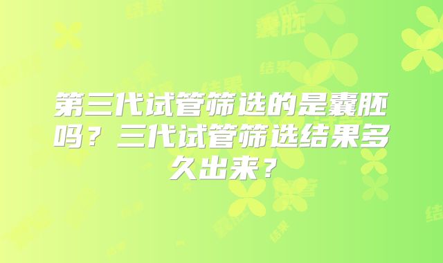 第三代试管筛选的是囊胚吗？三代试管筛选结果多久出来？