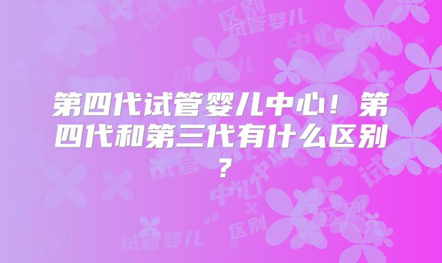 第四代试管婴儿中心！第四代和第三代有什么区别？