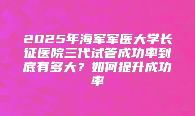 2025年海军军医大学长征医院三代试管成功率到底有多大？如何提升成功率