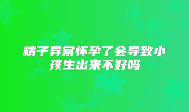 精子异常怀孕了会导致小孩生出来不好吗