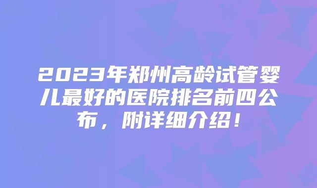 2023年郑州高龄试管婴儿最好的医院排名前四公布,附详细介绍!