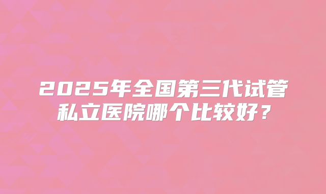 2025年全国第三代试管私立医院哪个比较好？