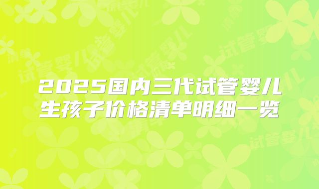 2025国内三代试管婴儿生孩子价格清单明细一览