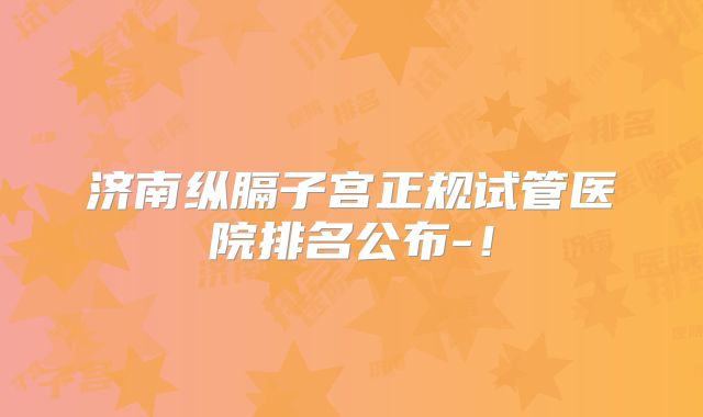 济南纵膈子宫正规试管医院排名公布-！