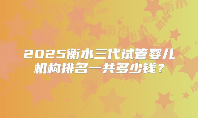 2025衡水三代试管婴儿机构排名一共多少钱？