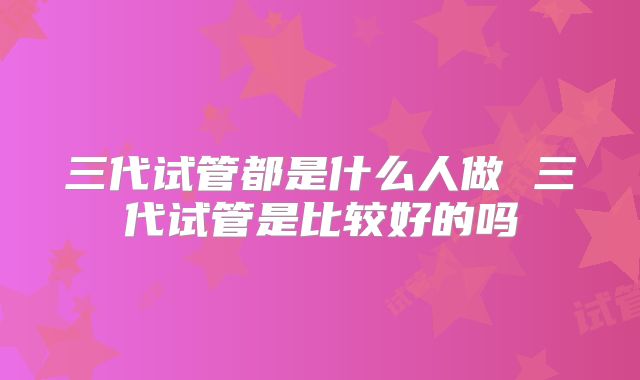 三代试管都是什么人做 三代试管是比较好的吗