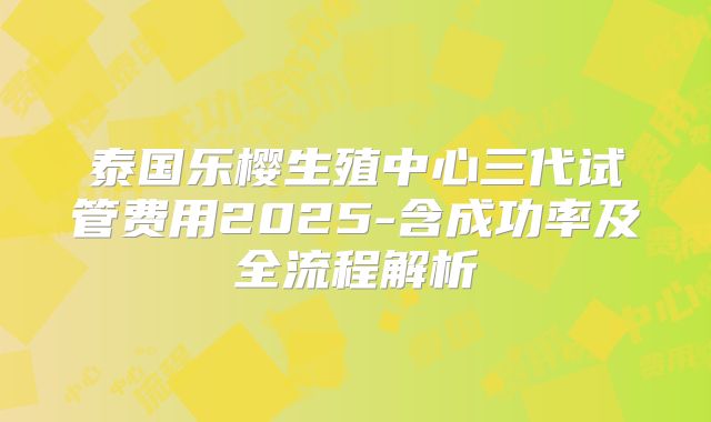 泰国乐樱生殖中心三代试管费用2025-含成功率及全流程解析