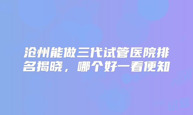 沧州能做三代试管医院排名揭晓，哪个好一看便知