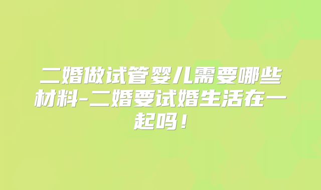 二婚做试管婴儿需要哪些材料-二婚要试婚生活在一起吗!
