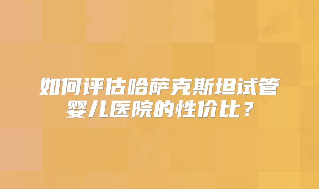 如何评估哈萨克斯坦试管婴儿医院的性价比？