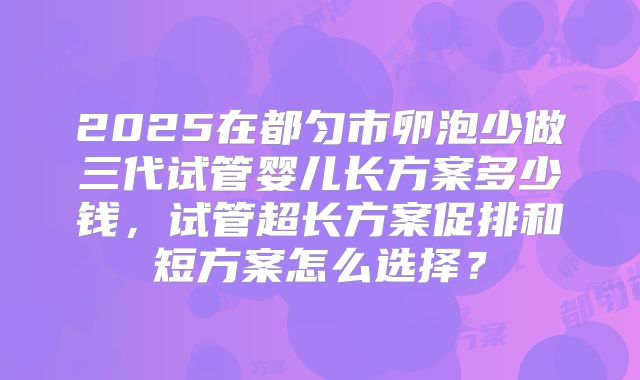2025在都匀市卵泡少做三代试管婴儿长方案多少钱，试管超长方案促排和短方案怎么选择？
