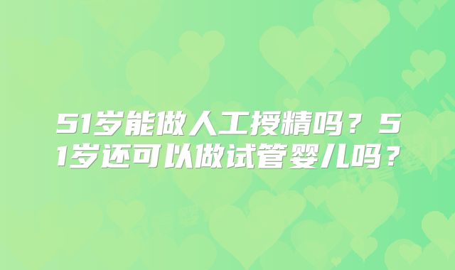 51岁能做人工授精吗？51岁还可以做试管婴儿吗？