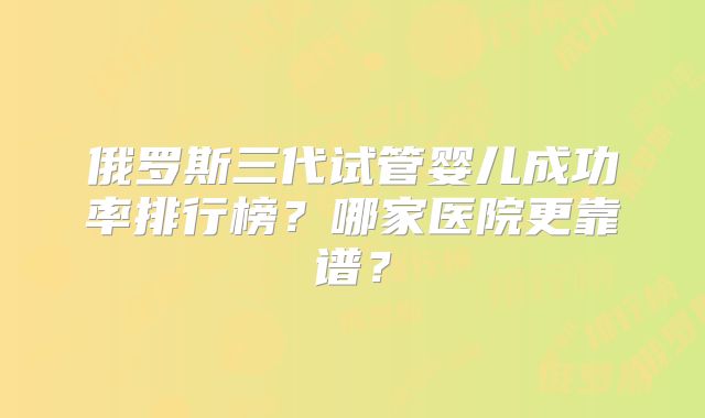 俄罗斯三代试管婴儿成功率排行榜？哪家医院更靠谱？