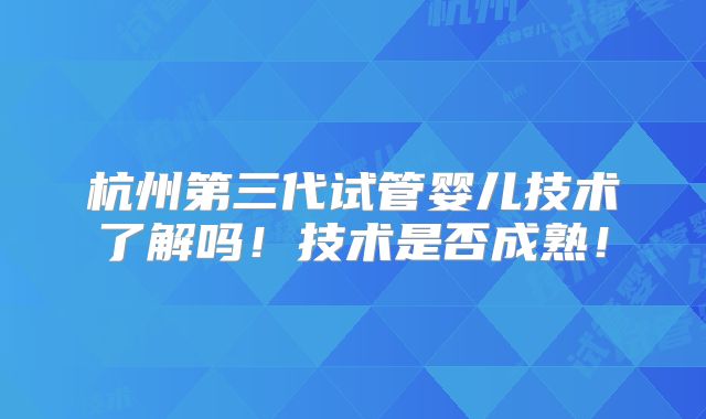 杭州第三代试管婴儿技术了解吗!技术是否成熟!