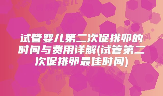 试管婴儿第二次促排卵的时间与费用详解(试管第二次促排卵最佳时间)