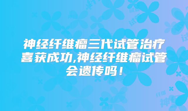 神经纤维瘤三代试管治疗喜获成功,神经纤维瘤试管会遗传吗！